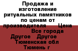 Продажа и изготовление ритуальных памятников по ценам от производителя!!! › Цена ­ 5 000 - Все города Другое » Другое   . Тюменская обл.,Тюмень г.